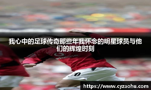 我心中的足球传奇那些年我怀念的明星球员与他们的辉煌时刻